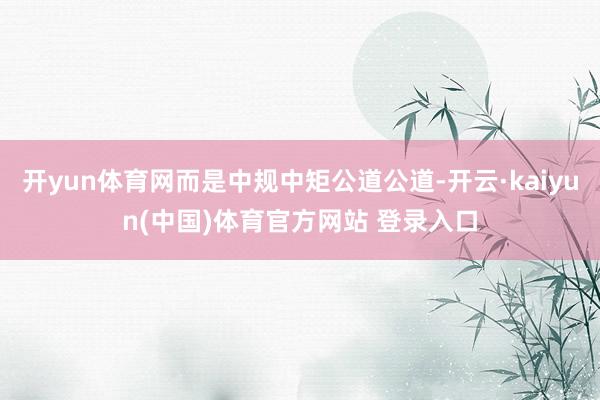 开yun体育网而是中规中矩公道公道-开云·kaiyun(中国)体育官方网站 登录入口