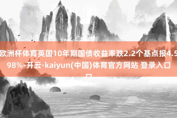 欧洲杯体育英国10年期国债收益率跌2.2个基点报4.598%-开云·kaiyun(中国)体育官方网站 登录入口