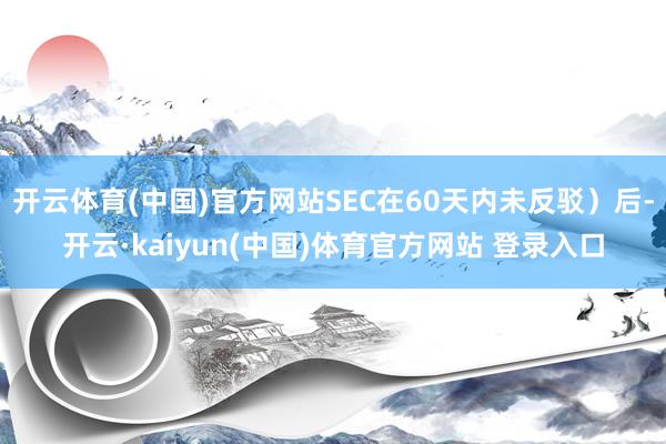 开云体育(中国)官方网站SEC在60天内未反驳）后-开云·kaiyun(中国)体育官方网站 登录入口
