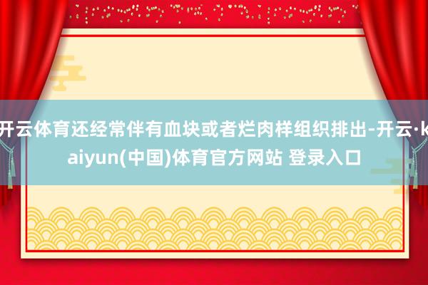 开云体育还经常伴有血块或者烂肉样组织排出-开云·kaiyun(中国)体育官方网站 登录入口