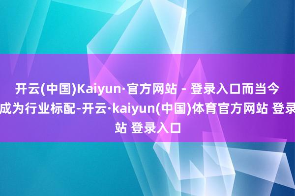 开云(中国)Kaiyun·官方网站 - 登录入口而当今险些成为行业标配-开云·kaiyun(中国)体育官方网站 登录入口