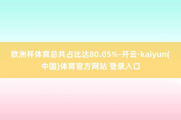 欧洲杯体育总共占比达80.05%-开云·kaiyun(中国)体育官方网站 登录入口
