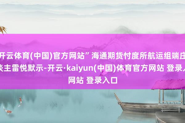 开云体育(中国)官方网站”海通期货忖度所航运组端庄东谈主雷悦默示-开云·kaiyun(中国)体育官方网站 登录入口
