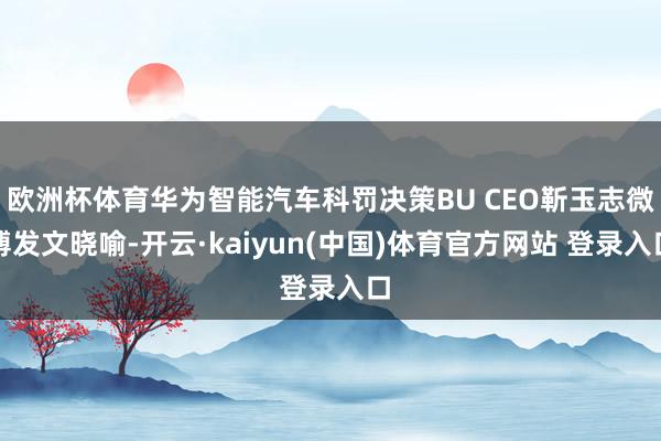 欧洲杯体育华为智能汽车科罚决策BU CEO靳玉志微博发文晓喻-开云·kaiyun(中国)体育官方网站 登录入口