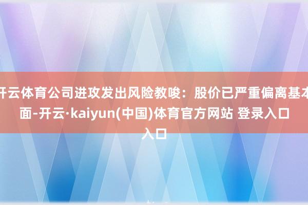 开云体育公司进攻发出风险教唆：股价已严重偏离基本面-开云·kaiyun(中国)体育官方网站 登录入口