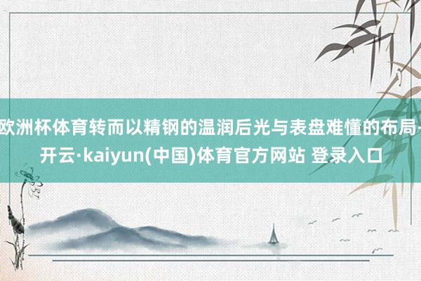 欧洲杯体育转而以精钢的温润后光与表盘难懂的布局-开云·kaiyun(中国)体育官方网站 登录入口