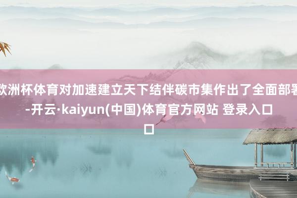 欧洲杯体育对加速建立天下结伴碳市集作出了全面部署-开云·kaiyun(中国)体育官方网站 登录入口