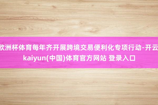 欧洲杯体育每年齐开展跨境交易便利化专项行动-开云·kaiyun(中国)体育官方网站 登录入口
