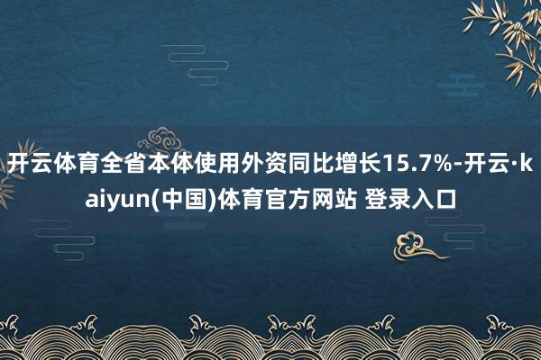 开云体育全省本体使用外资同比增长15.7%-开云·kaiyun(中国)体育官方网站 登录入口