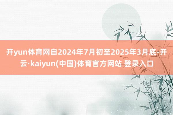 开yun体育网自2024年7月初至2025年3月底-开云·kaiyun(中国)体育官方网站 登录入口