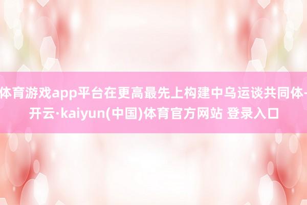 体育游戏app平台在更高最先上构建中乌运谈共同体-开云·kaiyun(中国)体育官方网站 登录入口