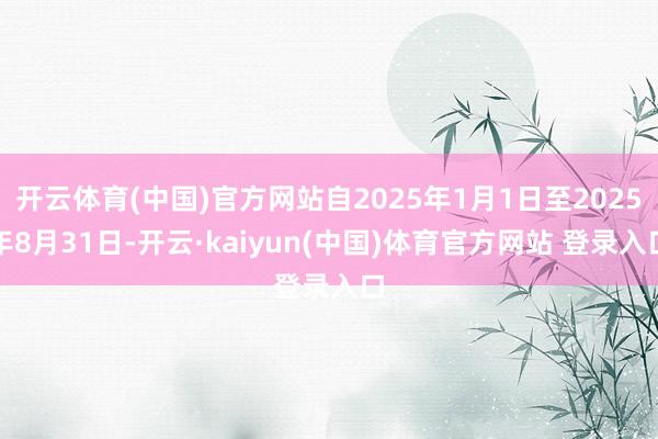 开云体育(中国)官方网站自2025年1月1日至2025年8月31日-开云·kaiyun(中国)体育官方网站 登录入口