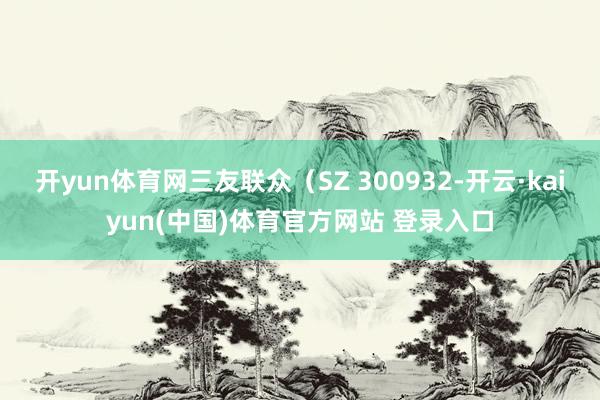 开yun体育网三友联众(SZ 300932-开云·kaiyun(中国)体育官方网站 登录入口