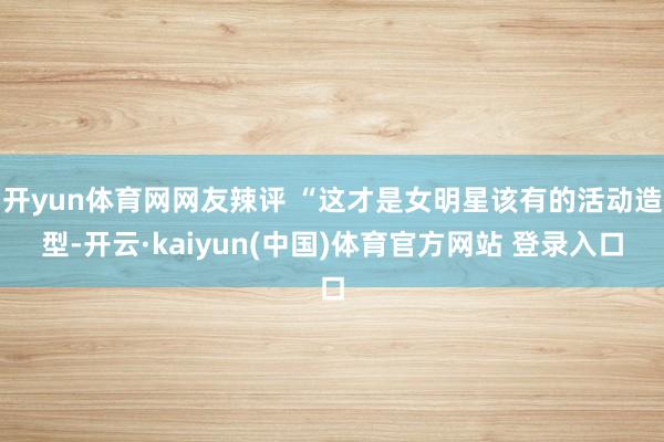 开yun体育网网友辣评 “这才是女明星该有的活动造型-开云·kaiyun(中国)体育官方网站 登录入口
