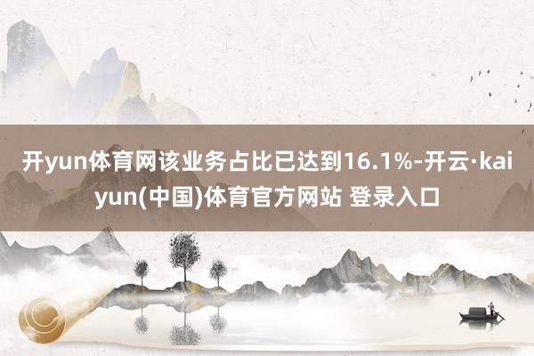 开yun体育网该业务占比已达到16.1%-开云·kaiyun(中国)体育官方网站 登录入口