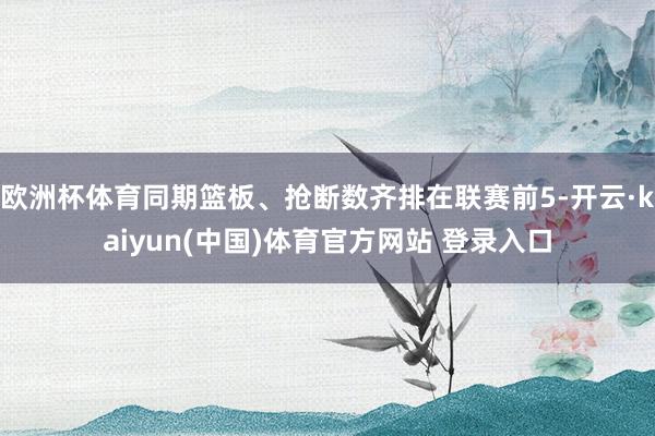 欧洲杯体育同期篮板、抢断数齐排在联赛前5-开云·kaiyun(中国)体育官方网站 登录入口