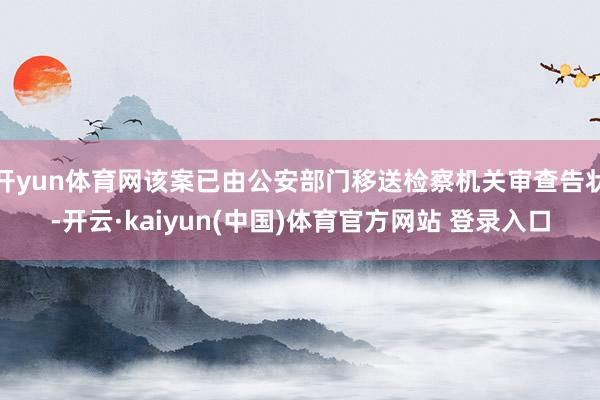 开yun体育网该案已由公安部门移送检察机关审查告状-开云·kaiyun(中国)体育官方网站 登录入口