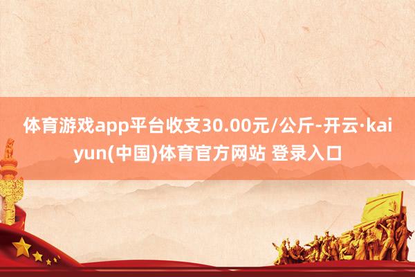 体育游戏app平台收支30.00元/公斤-开云·kaiyun(中国)体育官方网站 登录入口
