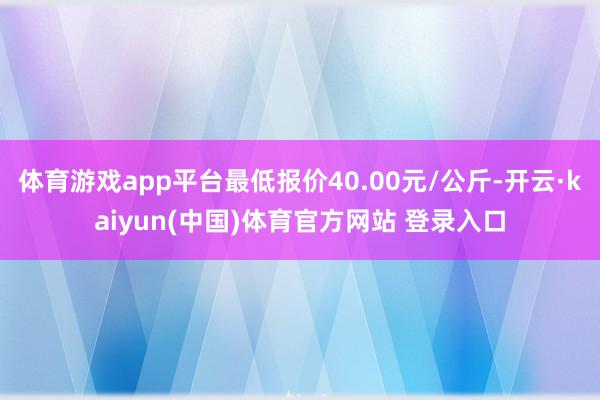 体育游戏app平台最低报价40.00元/公斤-开云·kaiyun(中国)体育官方网站 登录入口