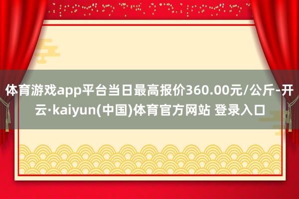 体育游戏app平台当日最高报价360.00元/公斤-开云·kaiyun(中国)体育官方网站 登录入口