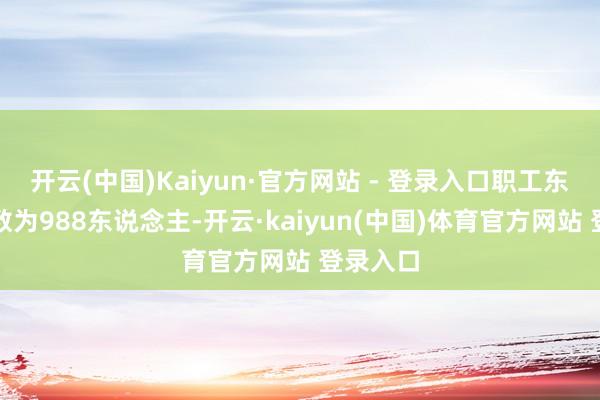 开云(中国)Kaiyun·官方网站 - 登录入口职工东说念主数为988东说念主-开云·kaiyun(中国)体育官方网站 登录入口