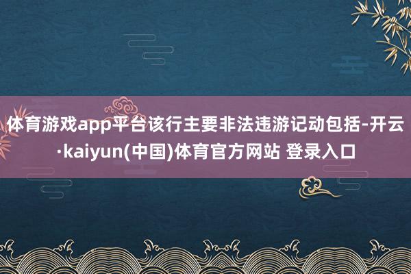 体育游戏app平台 该行主要非法违游记动包括-开云·kaiyun(中国)体育官方网站 登录入口