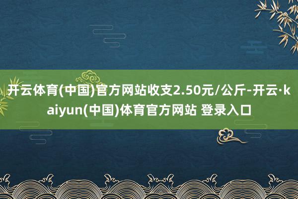 开云体育(中国)官方网站收支2.50元/公斤-开云·kaiyun(中国)体育官方网站 登录入口