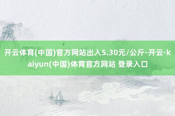 开云体育(中国)官方网站出入5.30元/公斤-开云·kaiyun(中国)体育官方网站 登录入口