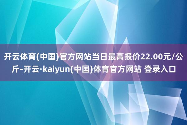 开云体育(中国)官方网站当日最高报价22.00元/公斤-开云·kaiyun(中国)体育官方网站 登录入口