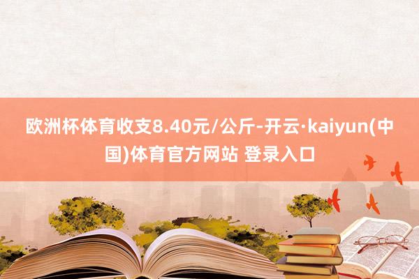 欧洲杯体育收支8.40元/公斤-开云·kaiyun(中国)体育官方网站 登录入口