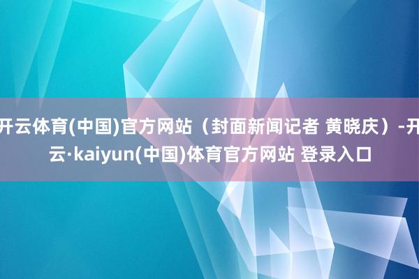 开云体育(中国)官方网站（封面新闻记者 黄晓庆）-开云·kaiyun(中国)体育官方网站 登录入口