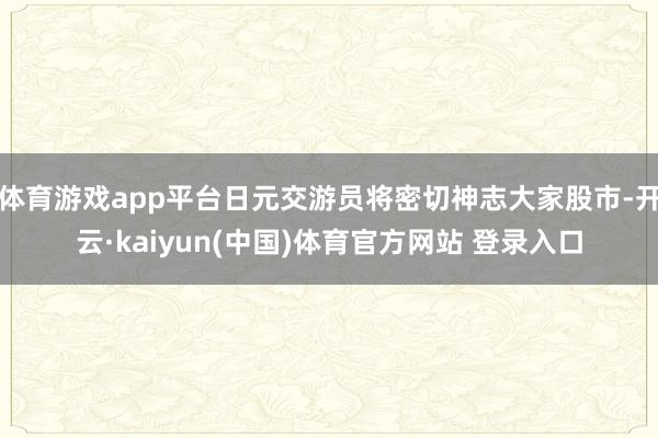 体育游戏app平台日元交游员将密切神志大家股市-开云·kaiyun(中国)体育官方网站 登录入口