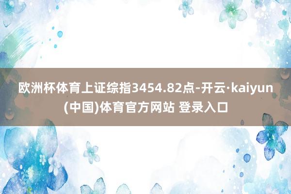 欧洲杯体育上证综指3454.82点-开云·kaiyun(中国)体育官方网站 登录入口