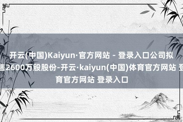 开云(中国)Kaiyun·官方网站 - 登录入口公司拟各人发售2600万股股份-开云·kaiyun(中国)体育官方网站 登录入口