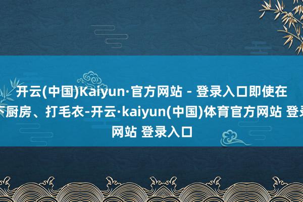 开云(中国)Kaiyun·官方网站 - 登录入口即使在家里下厨房、打毛衣-开云·kaiyun(中国)体育官方网站 登录入口