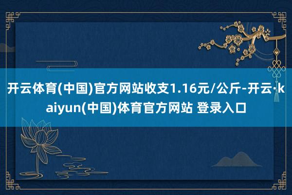 开云体育(中国)官方网站收支1.16元/公斤-开云·kaiyun(中国)体育官方网站 登录入口