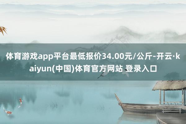 体育游戏app平台最低报价34.00元/公斤-开云·kaiyun(中国)体育官方网站 登录入口