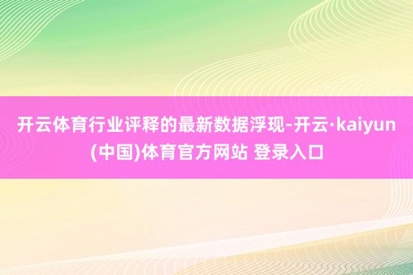 开云体育行业评释的最新数据浮现-开云·kaiyun(中国)体育官方网站 登录入口