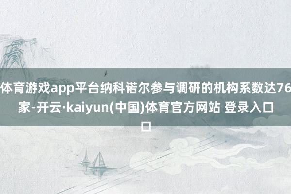 体育游戏app平台纳科诺尔参与调研的机构系数达76家-开云·kaiyun(中国)体育官方网站 登录入口