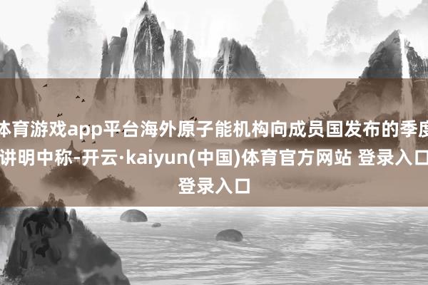 体育游戏app平台海外原子能机构向成员国发布的季度讲明中称-开云·kaiyun(中国)体育官方网站 登录入口