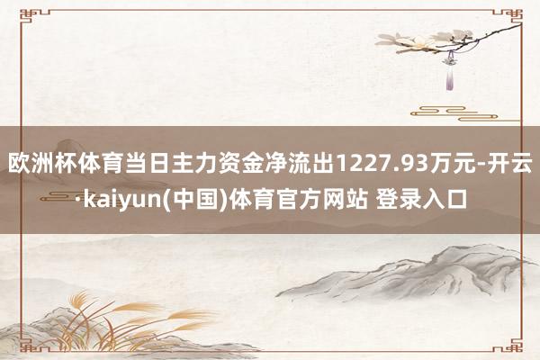 欧洲杯体育当日主力资金净流出1227.93万元-开云·kaiyun(中国)体育官方网站 登录入口