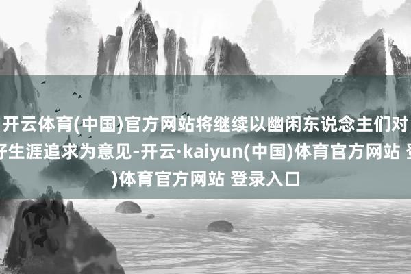 开云体育(中国)官方网站将继续以幽闲东说念主们对好意思好生涯追求为意见-开云·kaiyun(中国)体育官方网站 登录入口