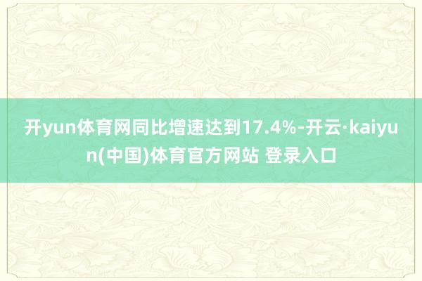 开yun体育网同比增速达到17.4%-开云·kaiyun(中国)体育官方网站 登录入口