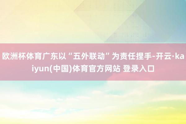 欧洲杯体育广东以“五外联动”为责任捏手-开云·kaiyun(中国)体育官方网站 登录入口