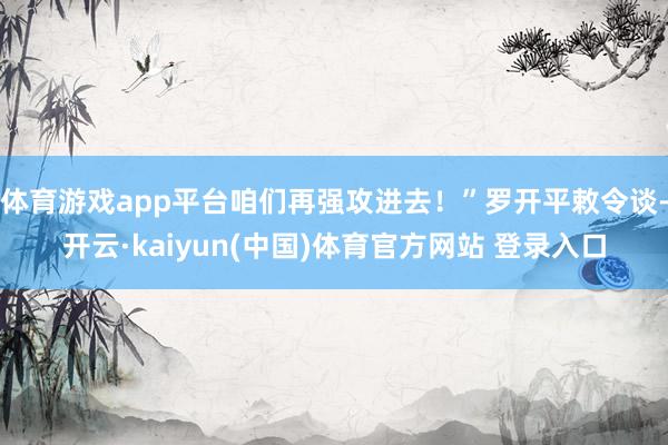 体育游戏app平台咱们再强攻进去!”罗开平敕令谈-开云·kaiyun(中国)体育官方网站 登录入口
