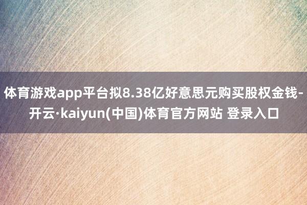 体育游戏app平台拟8.38亿好意思元购买股权金钱-开云·kaiyun(中国)体育官方网站 登录入口