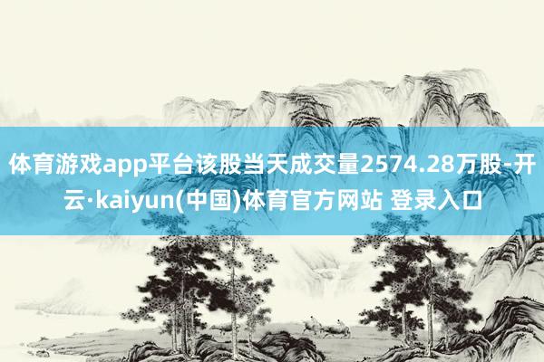 体育游戏app平台该股当天成交量2574.28万股-开云·kaiyun(中国)体育官方网站 登录入口