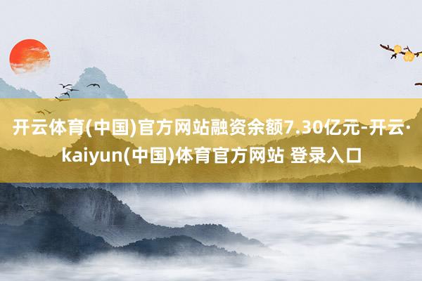 开云体育(中国)官方网站融资余额7.30亿元-开云·kaiyun(中国)体育官方网站 登录入口