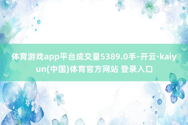体育游戏app平台成交量5389.0手-开云·kaiyun(中国)体育官方网站 登录入口
