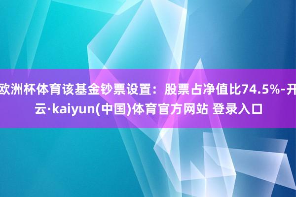 欧洲杯体育该基金钞票设置：股票占净值比74.5%-开云·kaiyun(中国)体育官方网站 登录入口